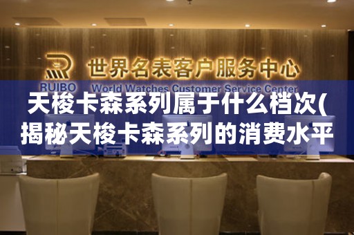 天梭卡森系列屬于什么檔次(揭秘天梭卡森系列的消費(fèi)水平，是否值得購(gòu)買？)