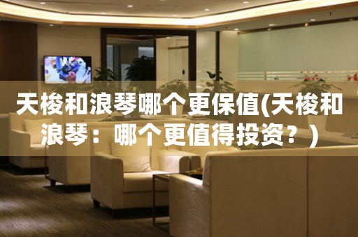天梭和浪琴哪個(gè)更保值(天梭和浪琴：哪個(gè)更值得投資？)