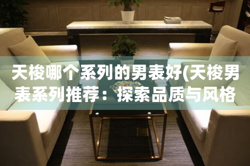 天梭哪個(gè)系列的男表好(天梭男表系列推薦：探索品質(zhì)與風(fēng)格的完美交匯)