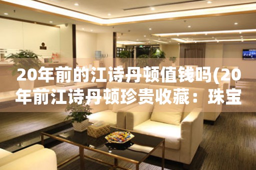 20年前的江詩(shī)丹頓值錢(qián)嗎(20年前江詩(shī)丹頓珍貴收藏：珠寶鑒定師揭秘價(jià)值背后的故事)
