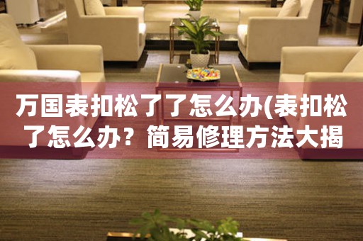 萬國(guó)表扣松了了怎么辦(表扣松了怎么辦？簡(jiǎn)易修理方法大揭秘！)