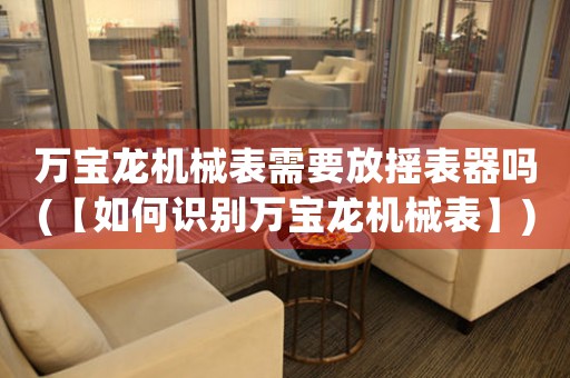 萬寶龍機(jī)械表需要放搖表器嗎(【如何識(shí)別萬寶龍機(jī)械表】)