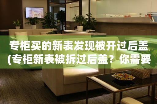 專柜買的新表發(fā)現(xiàn)被開過后蓋(專柜新表被拆過后蓋？你需要知道這些！)