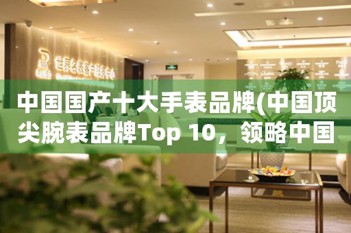 中國(guó)國(guó)產(chǎn)十大手表品牌(中國(guó)頂尖腕表品牌Top 10，領(lǐng)略中國(guó)制表的精湛工藝！)