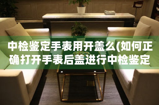 中檢鑒定手表用開(kāi)蓋么(如何正確打開(kāi)手表后蓋進(jìn)行中檢鑒定？)