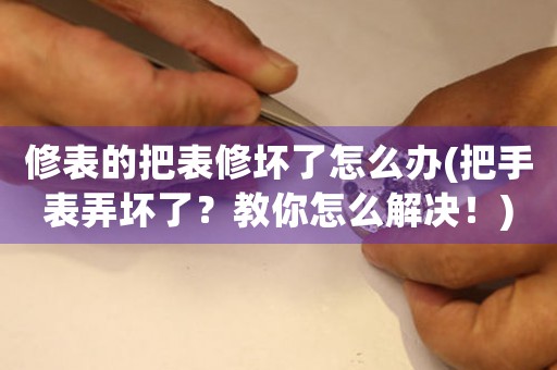 修表的把表修壞了怎么辦(把手表弄壞了？教你怎么解決！)