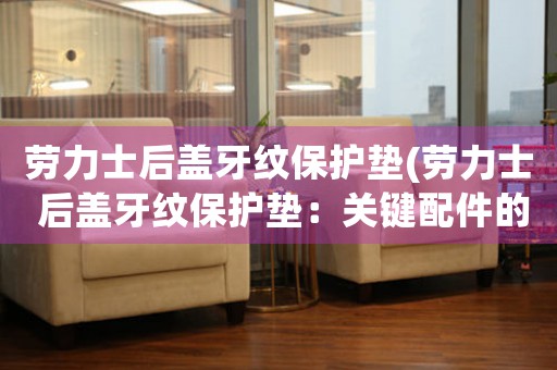 勞力士后蓋牙紋保護墊(勞力士 后蓋牙紋保護墊：關(guān)鍵配件的必需品)