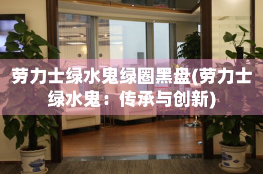 勞力士綠水鬼綠圈黑盤(勞力士綠水鬼：傳承與創(chuàng)新)