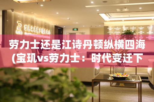 勞力士還是江詩丹頓縱橫四海(寶璣vs勞力士：時代變遷下，哪個更具珍貴性？)
