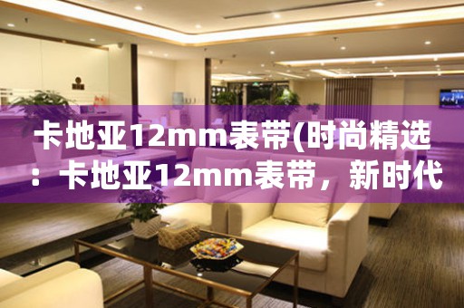 卡地亞12mm表帶(時尚精選：卡地亞12mm表帶，新時代的時尚搭配之選)