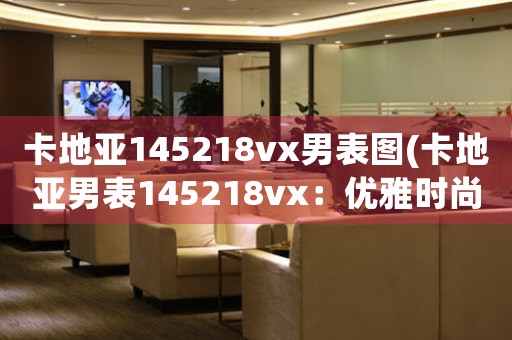 卡地亞145218vx男表圖(卡地亞男表145218vx：優(yōu)雅時尚的完美融合)