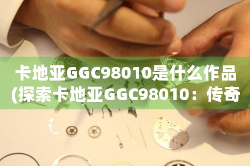 卡地亞GGC98010是什么作品(探索卡地亞GGC98010：傳奇作品背后的故事)