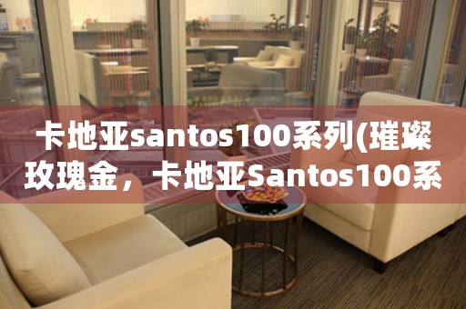 卡地亞santos100系列(璀璨玫瑰金，卡地亞Santos100系列全新上市！)