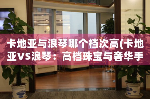 卡地亞與浪琴哪個檔次高(卡地亞VS浪琴：高檔珠寶與奢華手表的比拼)