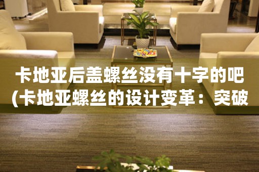 卡地亞后蓋螺絲沒有十字的吧(卡地亞螺絲的設計變革：突破傳統(tǒng)，迎接未來)