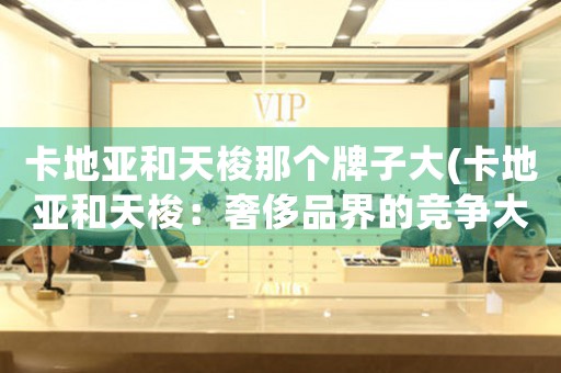 卡地亞和天梭那個牌子大(卡地亞和天梭：奢侈品界的競爭大戰(zhàn))