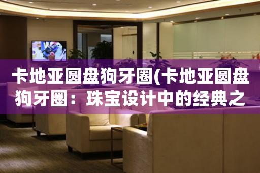 卡地亞圓盤狗牙圈(卡地亞圓盤狗牙圈：珠寶設(shè)計(jì)中的經(jīng)典之作)