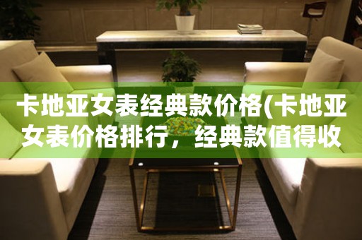 卡地亞女表經(jīng)典款價(jià)格(卡地亞女表價(jià)格排行，經(jīng)典款值得收藏)
