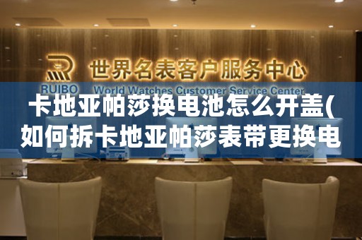 卡地亞帕莎換電池怎么開蓋(如何拆卡地亞帕莎表帶更換電池？)