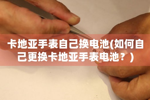 卡地亞手表自己換電池(如何自己更換卡地亞手表電池？)