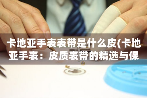 卡地亞手表表帶是什么皮(卡地亞手表：皮質(zhì)表帶的精選與保養(yǎng))