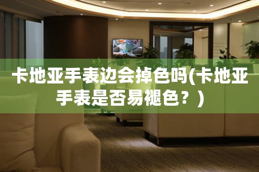 卡地亞手表邊會掉色嗎(卡地亞手表是否易褪色？)