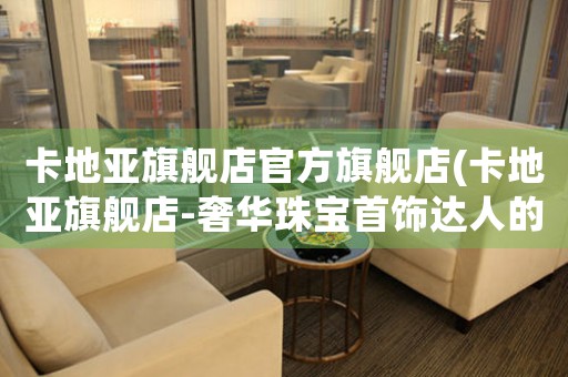 卡地亞旗艦店官方旗艦店(卡地亞旗艦店-奢華珠寶首飾達人的購物天堂)