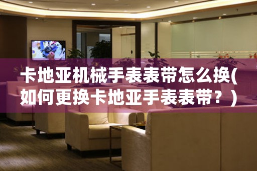 卡地亞機械手表表帶怎么換(如何更換卡地亞手表表帶？)