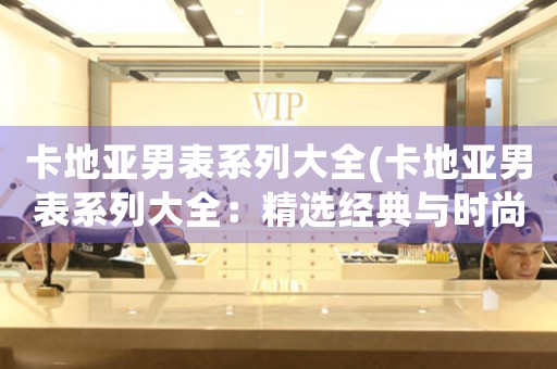 卡地亞男表系列大全(卡地亞男表系列大全：精選經(jīng)典與時尚，完美彰顯品牌魅力！)