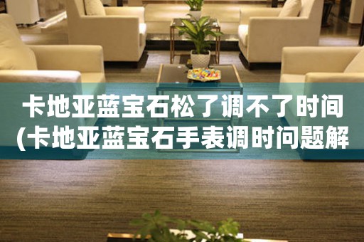 卡地亞藍(lán)寶石松了調(diào)不了時(shí)間(卡地亞藍(lán)寶石手表調(diào)時(shí)問題解決方案)