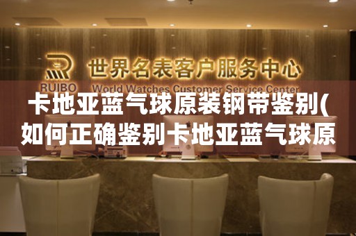 卡地亞藍(lán)氣球原裝鋼帶鑒別(如何正確鑒別卡地亞藍(lán)氣球原裝鋼帶)