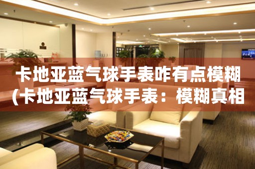 卡地亞藍(lán)氣球手表咋有點(diǎn)模糊(卡地亞藍(lán)氣球手表：模糊真相)
