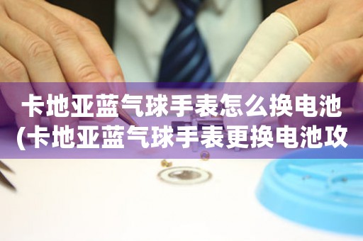 卡地亞藍(lán)氣球手表怎么換電池(卡地亞藍(lán)氣球手表更換電池攻略)