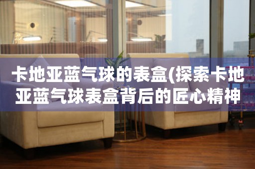 卡地亞藍(lán)氣球的表盒(探索卡地亞藍(lán)氣球表盒背后的匠心精神)