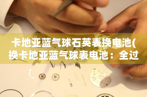 卡地亞藍(lán)氣球石英表換電池(換卡地亞藍(lán)氣球表電池：全過程揭秘)