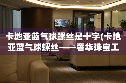 卡地亞藍(lán)氣球螺絲是十字(卡地亞藍(lán)氣球螺絲——奢華珠寶工藝的典范)