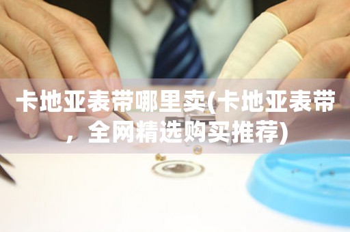 卡地亞表帶哪里賣(卡地亞表帶，全網(wǎng)精選購買推薦)