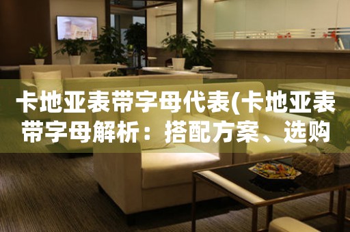 卡地亞表帶字母代表(卡地亞表帶字母解析：搭配方案、選購技巧、歷史沿革)