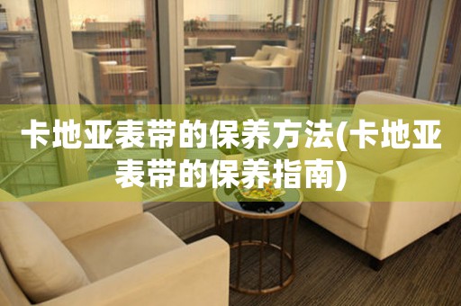 卡地亞表帶的保養(yǎng)方法(卡地亞表帶的保養(yǎng)指南)