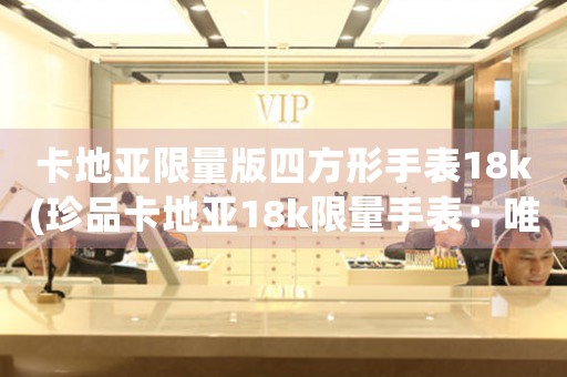 卡地亞限量版四方形手表18k(珍品卡地亞18k限量手表：唯美造型，彰顯品味)