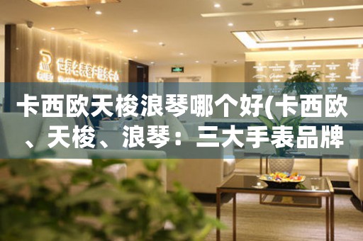卡西歐天梭浪琴哪個好(卡西歐、天梭、浪琴：三大手表品牌對比)