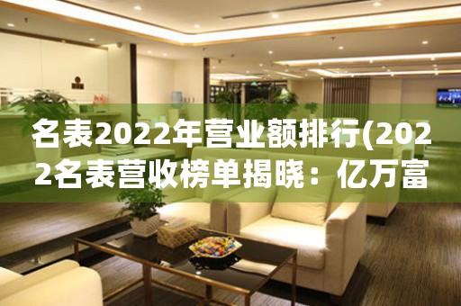 名表2022年營業(yè)額排行(2022名表營收榜單揭曉：億萬富翁爭霸！)