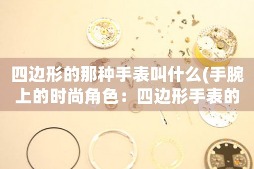 四邊形的那種手表叫什么(手腕上的時(shí)尚角色：四邊形手表的流行趨勢(shì))