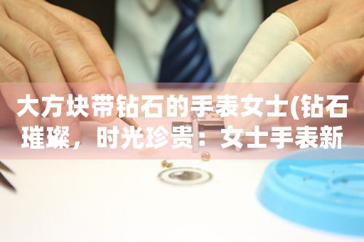 大方塊帶鉆石的手表女士(鉆石璀璨，時(shí)光珍貴：女士手表新品發(fā)布)