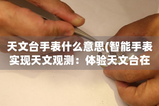 天文臺(tái)手表什么意思(智能手表實(shí)現(xiàn)天文觀測(cè)：體驗(yàn)天文臺(tái)在腕間的驚奇)