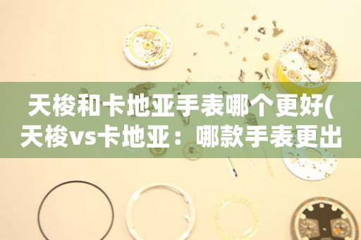 天梭和卡地亞手表哪個更好(天梭vs卡地亞：哪款手表更出色)