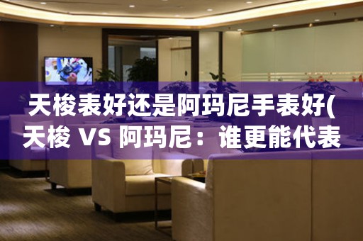 天梭表好還是阿瑪尼手表好(天梭 VS 阿瑪尼：誰(shuí)更能代表高品質(zhì)手表？)