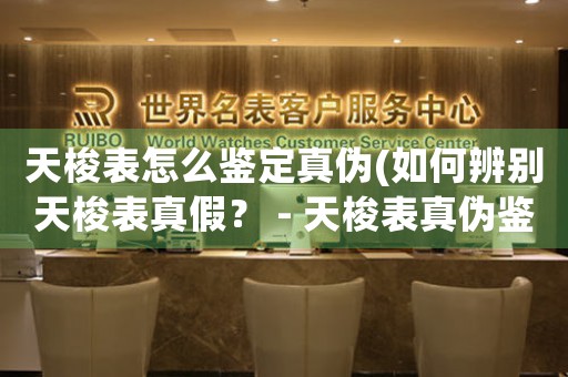 天梭表怎么鑒定真?zhèn)?如何辨別天梭表真假？ - 天梭表真?zhèn)舞b定方法指南)