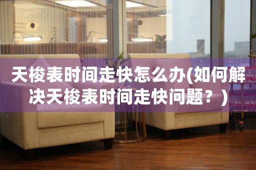 天梭表時(shí)間走快怎么辦(如何解決天梭表時(shí)間走快問題？)