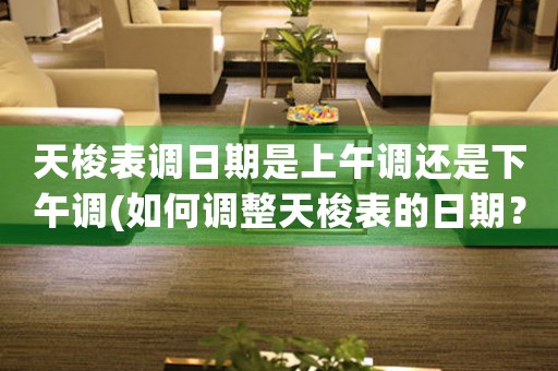 天梭表調(diào)日期是上午調(diào)還是下午調(diào)(如何調(diào)整天梭表的日期？掌握上下午調(diào)法！)